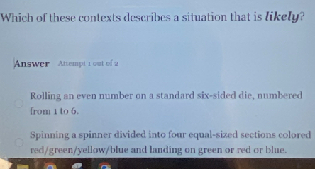 Which of these contexts describes a situation that is likely?
Answer Attempt 1 out of 2
Rolling an even number on a standard six-sided die, numbered
from 1 to 6.
Spinning a spinner divided into four equal-sized sections colored
red/green/yellow/blue and landing on green or red or blue.