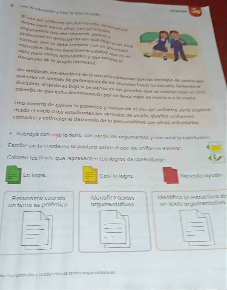 Lee la situación y haz la que se pide 
C s 
El uso del uniforme escalar ha sido controversial 
desde hace varos años. Los principioles 
argumentes que dan alumnos, padres y 
profesores en desacuerdo son que llega a ser muy 
costosa, que se debe comprar con un proveedor 
específico, que no tiene bueno calidad, que no es 
apto para varías actividades y que retrose el 
desarrollo de la propía identidad. 
Sin embargo, los directivos de la escuela comentan que las ventajós de usarío son 
que crea un sentido de pertenencia de los alumnos hacía su escuela, fomento la 
disciplina, el gasto es bajo sí se piensa en las prendas que se usorían todo el cidío. 
además de que evita discriminación por no llevar ropa de marco e a la medo. 
Una manera de calmar la polémica y conservar el uso del uniforme sería explicar 
desde el inicio a los estudiantes las ventajas de usario, diseñar uniformes 
cómodos y estimular el desarrollo de la personalidad con otras actividades 
Subraya con rojo la tesis, con verde los argumentos y con azel la conclusión. 
,Escribe en tu cuademo tu postura sobre el uso de uníforme escolor. 
Colorea las hojas que representen tus logros de aprendizaje. 
Lo logré. Casí lo logro. Necesito ayudo. 
Reconozco cuando Identífico textos Identífico la estructura de 
un tema es polémico. argumentativos. un texto orgumentativo. 
_ 
_ 
_ 
_ 
_ 
_ 
_ 
_ 
_ 
_ 
_ 
_ 
da: Comprensión y producción de textos argumentativos