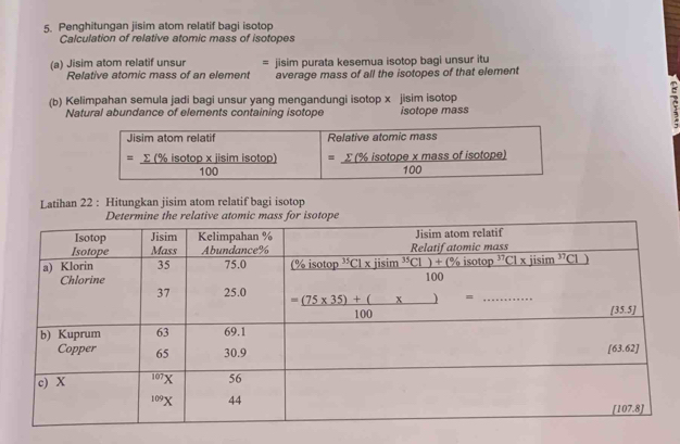 Penghitungan jisim atom relatif bagi isotop
Calculation of relative atomic mass of isotopes
(a) Jisim atom relatif unsur = jisim purata kesemua isotop bagi unsur itu
Relative atomic mass of an element average mass of all the isotopes of that element
(b) Kelimpahan semula jadi bagi unsur yang mengandungi isotop x jisim isotop
c
Natural abundance of elements containing isotope isotope mass
Latihan 22 : Hitungkan jisim atom relatif bagi isotop
ve atomic mass for