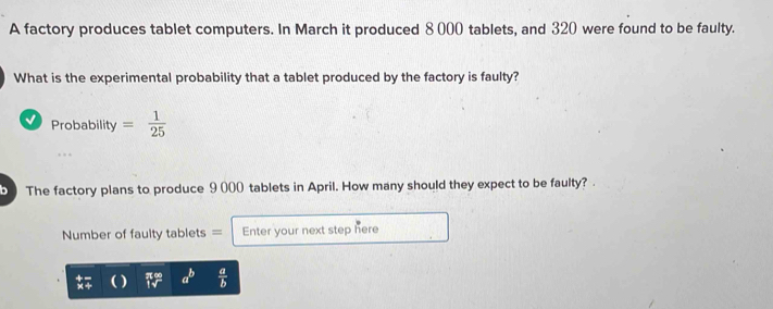 A factory produces tablet computers. In March it produced 8 000 tablets, and 320 were found to be faulty. 
What is the experimental probability that a tablet produced by the factory is faulty? 
Probability = 1/25 
b The factory plans to produce 9 000 tablets in April. How many should they expect to be faulty? 
Number of faulty tablets = Enter your next step here
a^b  a/b 