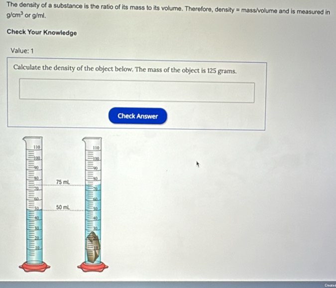 The density of a substance is the ratio of its mass to its volume. Therefore, density = mass/volume and is measured in
g/cm^3 or g/ml. 
Check Your Knowledge 
Value: 1 
Calculate the density of the object below. The mass of the object is 125 grams. 
Check Answer 
Creace