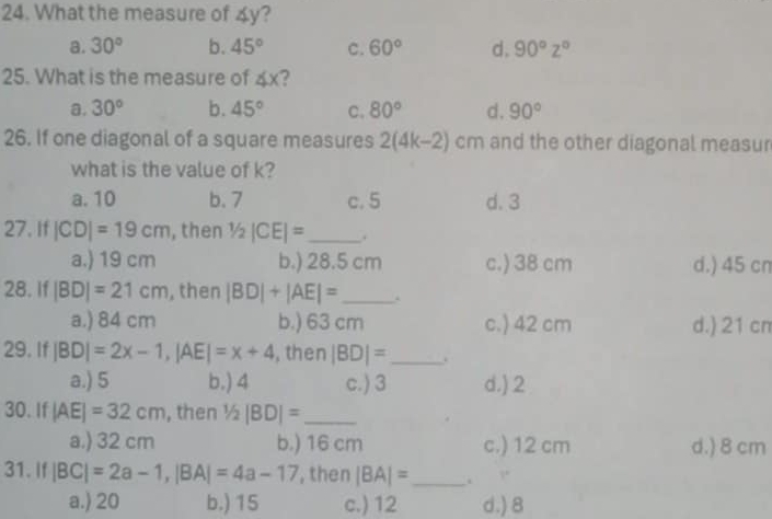 What the measure of 4y?
a. 30° b. 45° C. 60° d. 90°z°
25. What is the measure of ∠ x ?
a. 30° b. 45° C. 80° d. 90°
26. If one diagonal of a square measures 2(4k-2)cm and the other diagonal measur
what is the value of k?
a. 10 b. 7 c. 5 d. 3
27. If |CD|=19cm , then 1/2|CE|= _ .
a.) 19 cm b.) 28.5 cm c.) 38 cm d.) 45 cn
28. If |BD|=21cm , then |BD|+|AE|= _
a.) 84 cm b.) 63 cm c.) 42 cm d.) 21 cn
29. If |BD|=2x-1, |AE|=x+4 , then |BD|= _ .
a.) 5 b.) 4 c.) 3 d.) 2
30. If |AE|=32cm , then 1/2|BD|= _
a.) 32 cm b.) 16 cm c.) 12 cm d.) 8 cm
31. If |BC|=2a-1, |BA|=4a-17 , then |BA|= _
a.) 20 b.) 15 c.) 12 d.) 8