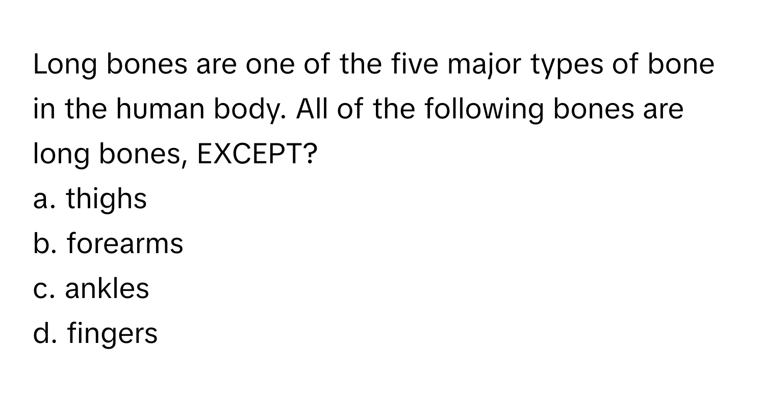 Long bones are one of the five major types of bone in the human body. All of the following bones are long bones, EXCEPT?

a. thighs
b. forearms
c. ankles
d. fingers