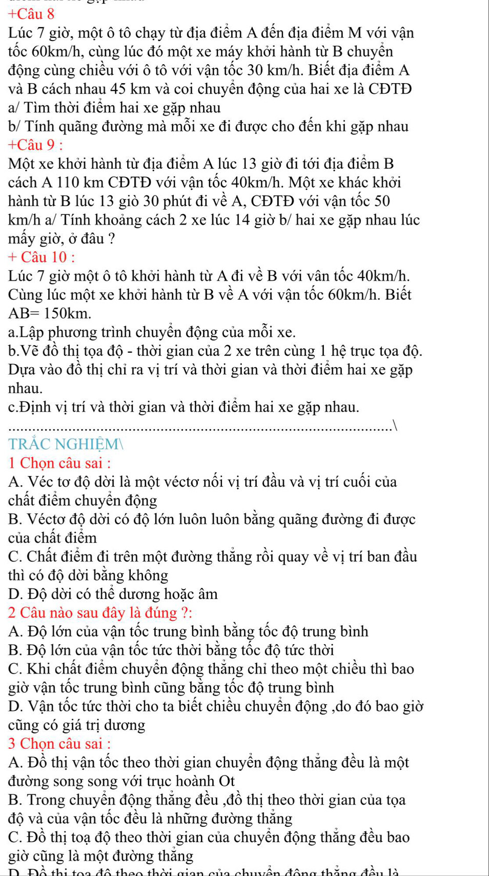 +Câu 8
Lúc 7 giờ, một ô tô chạy từ địa điểm A đến địa điểm M với vận
tốc 60km/h, cùng lúc đó một xe máy khởi hành từ B chuyển
động cùng chiều với ô tô với vận tốc 30 km/h. Biết địa điểm A
và B cách nhau 45 km và coi chuyển động của hai xe là CĐTĐ
a/ Tìm thời điểm hai xe gặp nhau
b/ Tính quãng đường mà mỗi xe đi được cho đến khi gặp nhau
+Câu 9 :
Một xe khởi hành từ địa điểm A lúc 13 giờ đi tới địa điểm B
cách A 110 km CĐTĐ với vận tốc 40km/h. Một xe khác khởi
hành từ B lúc 13 giò 30 phút đi về A, CĐTĐ với vận tốc 50
km/h a/ Tính khoảng cách 2 xe lúc 14 giờ b/ hai xe gặp nhau lúc
mấy giờ, ở đâu ?
+ Câu 10 :
Lúc 7 giờ một ô tô khởi hành từ A đi về B với vân tốc 40km/h.
Cùng lúc một xe khởi hành từ B về A với vận tốc 60km/h. Biết
AB=150km.
a.Lập phương trình chuyền động của mỗi xe.
b.Vẽ đồ thị tọa độ - thời gian của 2 xe trên cùng 1 hệ trục tọa độ.
Dựa vào đồ thị chỉ ra vị trí và thời gian và thời điểm hai xe gặp
nhau.
c.Định vị trí và thời gian và thời điểm hai xe gặp nhau.
TRẢC NGHIỆM
1 Chọn câu sai :
A. Véc tơ độ dời là một véctơ nối vị trí đầu và vị trí cuối của
chất điểm chuyền động
B. Véctơ độ dời có độ lớn luôn luôn bằng quãng đường đi được
của chất điểm
C. Chất điểm đi trên một đường thắng rồi quay về vị trí ban đầu
thì có độ dời bằng không
D. Độ dời có thể dương hoặc âm
2 Câu nào sau đây là đúng ?:
A. Độ lớn của vận tốc trung bình bằng tốc độ trung bình
B. Độ lớn của vận tốc tức thời bằng tốc độ tức thời
C. Khi chất điểm chuyển động thắng chỉ theo một chiều thì bao
giờ vận tốc trung bình cũng bằng tốc độ trung bình
D. Vận tốc tức thời cho ta biết chiều chuyền động ,do đó bao giờ
cũng có giá trị dương
3 Chọn câu sai :
A. Đồ thị vận tốc theo thời gian chuyển động thắng đều là một
đường song song với trục hoành Ot
B. Trong chuyển động thắng đều ,đồ thị theo thời gian của tọa
độ và của vận tốc đều là những đường thăng
C. Đồ thị toạ độ theo thời gian của chuyển động thắng đều bao
giờ cũng là một đường thắng
D. Đô thi too đô thoo thời gian của chuễn đâng