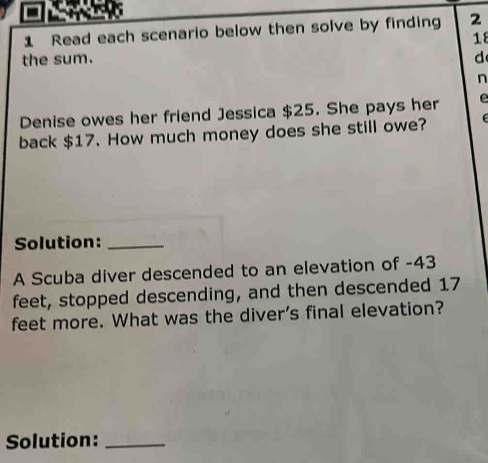 Read each scenario below then solve by finding 2 
18 
the sum. d 
n 
Denise owes her friend Jessica $25. She pays her e 
back $17. How much money does she still owe? 
Solution:_ 
A Scuba diver descended to an elevation of -43
feet, stopped descending, and then descended 17
feet more. What was the diver’s final elevation? 
Solution:_