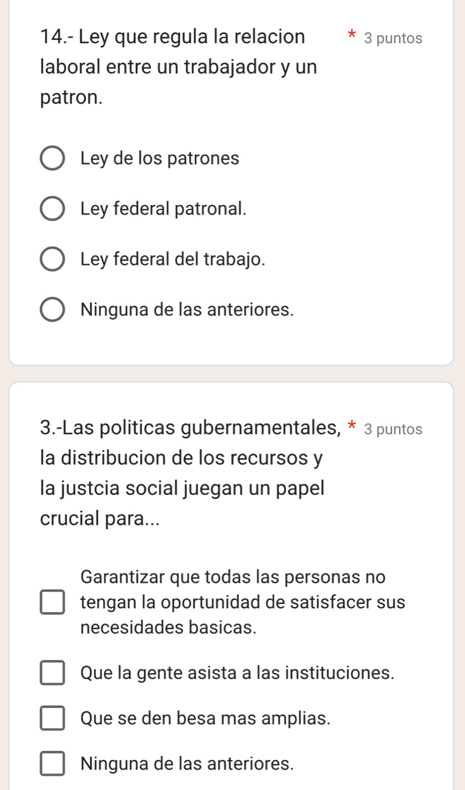 14.- Ley que regula la relacion 3 puntos
laboral entre un trabajador y un
patron.
Ley de los patrones
Ley federal patronal.
Ley federal del trabajo.
Ninguna de las anteriores.
3.-Las politicas gubernamentales, * 3 puntos
la distribucion de los recursos y
la justcia social juegan un papel
crucial para...
Garantizar que todas las personas no
tengan la oportunidad de satisfacer sus
necesidades basicas.
Que la gente asista a las instituciones.
Que se den besa mas amplias.
Ninguna de las anteriores.