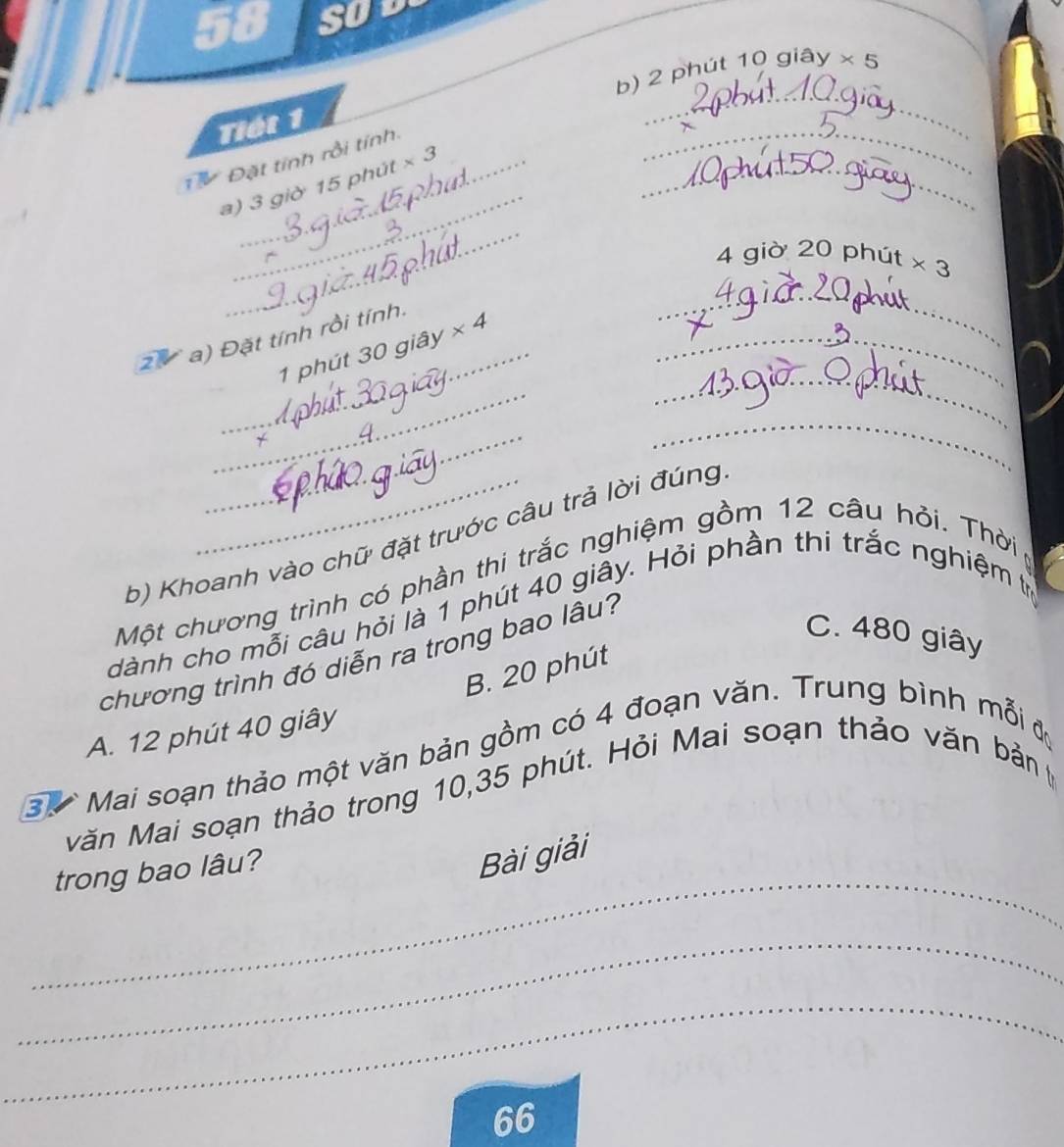 SOD
_
b) 2 phút 10 ogiay* 5
_
Tiết 1
_
Đặt tính rồi tính.
a) 3 giờ 15 phút * 3
_
_
4 giờ 20 phút * 3
_
_
2 a) Đặt tính rồi tính.
_
_1 phút 30 giây * 4 _
_
_
b) Khoanh vào chữ đặt trước câu trả lời đúng
Một chương trình có phần thi trắc nghiệm gồm 12 câu hỏi. Thời 
dành cho mỗi câu hỏi là 1 phút 40 giây. Hỏi phần thi trắc nghiệm tị
chương trình đó diễn ra trong bao lâu?
C. 480 giây
B. 20 phút
A. 12 phút 40 giây
3 Mai soạn thảo một văn bản gồm có 4 đoạn văn. Trung bình mỗi đự
Măn Mai soạn thảo trong 10, 35 phút. Hỏi Mai soạn thảo văn bản p
_
trong bao lâu?
Bài giải
_
_
66