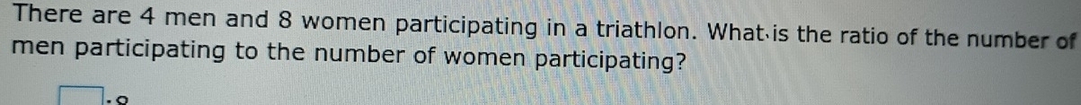 There are 4 men and 8 women participating in a triathlon. What is the ratio of the number of 
men participating to the number of women participating?