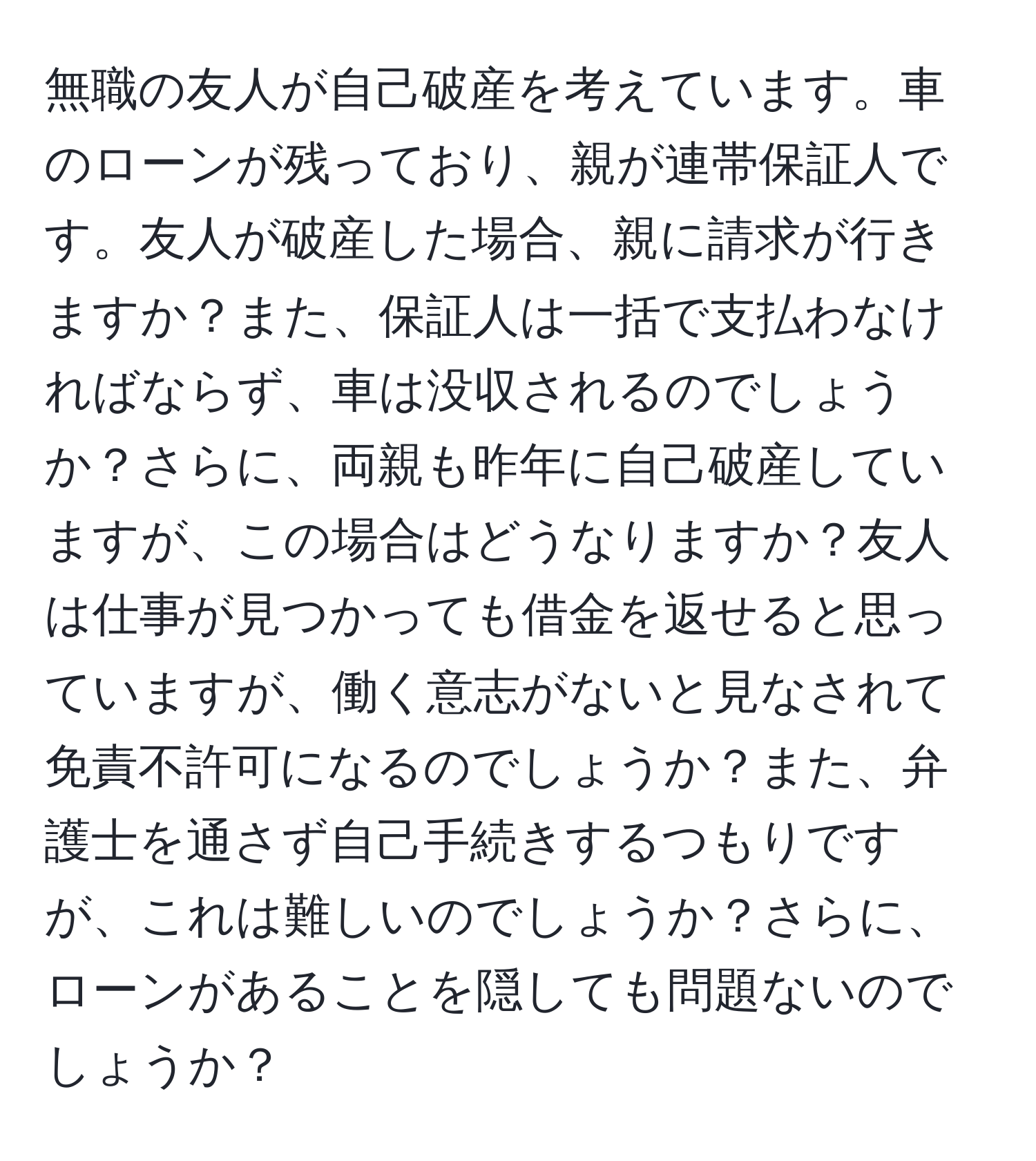 無職の友人が自己破産を考えています。車のローンが残っており、親が連帯保証人です。友人が破産した場合、親に請求が行きますか？また、保証人は一括で支払わなければならず、車は没収されるのでしょうか？さらに、両親も昨年に自己破産していますが、この場合はどうなりますか？友人は仕事が見つかっても借金を返せると思っていますが、働く意志がないと見なされて免責不許可になるのでしょうか？また、弁護士を通さず自己手続きするつもりですが、これは難しいのでしょうか？さらに、ローンがあることを隠しても問題ないのでしょうか？