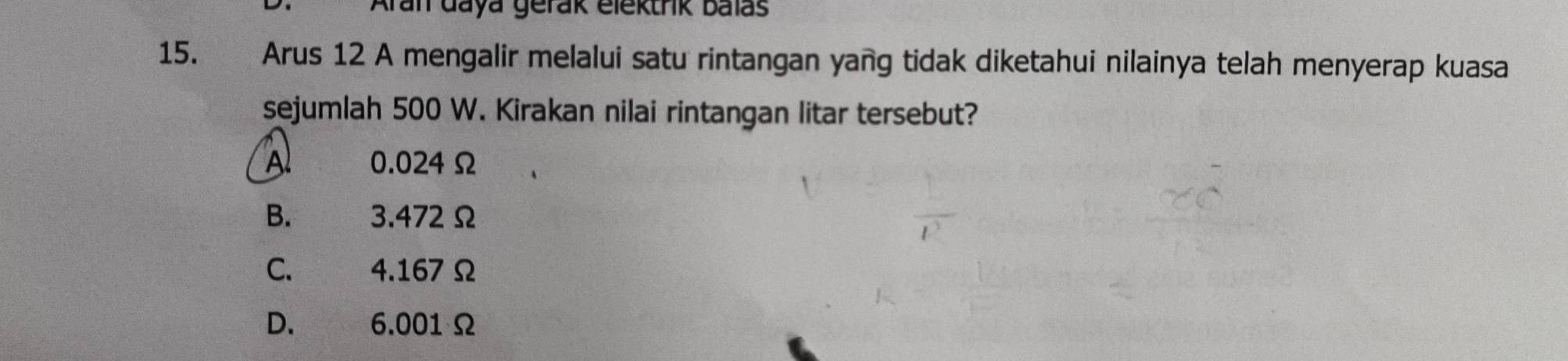 Aran daya gerak elektrik balás
15. Arus 12 A mengalir melalui satu rintangan yang tidak diketahui nilainya telah menyerap kuasa
sejumlah 500 W. Kirakan nilai rintangan litar tersebut?
Al 0.024 Ω
B. 3.472Ω
C. £ 4.167Ω
D. 6.001 Ω