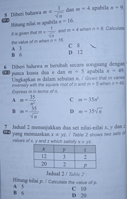 Diberi bahawa m ∞  1/sqrt(n)  dan m=4 apabila n=9. 
TP 4
Hitung nilai m apabila n=16. 
It is given that malpha  1/sqrt(n)  and m=4 when n=9. Calculate
the value of m when n=16.
A 3 C 8
B 6 D 12
6 Diberi bahawa m berubah secara songsang dengan
TP 3 punca kuasa dua n dan m=5 apabila n=49. 
Ungkapkan m dalam sebutan n. / Given that m varies
inversely with the square root of n and m=5 when n=49. 
Express m in terms of n.
A m= 35/n^2 
C m=35n^2
B m= 35/sqrt(n)  D m=35sqrt(n)
7 Jadual 2 menunjukkan dua set nilai-nilai x, y dan z
TP 4 yang memuaskan x ∞ yz. / Table 2 shows two sets of
values of x, y and z which satisfy xalpha yz. 
Jadual 2 / Table 2
Hitung nilai p. / Calculate the value of p.
A 5 C 10
B 6 D 20