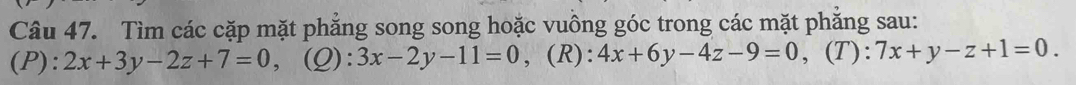 Tìm các cặp mặt phẳng song song hoặc vuồng góc trong các mặt phẳng sau: 
(P): 2x+3y-2z+7=0 (Q): 3x-2y-11=0 , (R): 4x+6y-4z-9=0 , (T): 7x+y-z+1=0.