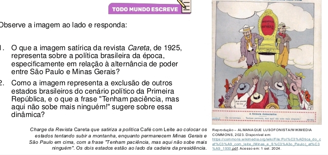 TODO MUNDO ESCREVE 
Observe a imagem ao lado e responda: 
1. O que a imagem satírica da revista Careta, de 1925, 
representa sobre a política brasileira da época, 
especificamente em relação à alternância de poder 
entre São Paulo e Minas Gerais? 
2. Como a imagem representa a exclusão de outros 
estados brasileiros do cenário político da Primeira 
República, e o que a frase "Tenham paciência, mas 
aqui não sobe mais ninguém!" sugere sobre essa 
dinâmica? s 
Charge da Revista Careta que satiriza a política Café com Leite ao colocar os R ep ro duçã o - AL MANAQ UE LU SO F O NIS T A/W IKIM ED IA 
COMMON S, 2 02 3. Disponivel e m: 
estados tentando subir a montanha, enquanto permanecem Minas Gerais e ht tps:// com mo ns, w i k imed i a. org /wi k i /F ile : Po 1 % C3 % AD tic a _d o_ c 
São Paulo em cima, com a frase "Tenham paciência, mas aqui não sobe mais af% C3% A9 com leite (Minas e S% C3% A3o Paulo) at % C3 
ninguém". Os dois estados estão ao lado da cadeira da presidência. % A9_1930.pdf. Acesso em: 1 set. 2024.