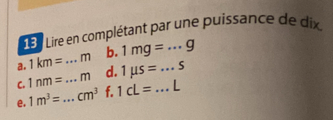 13: Lire en complétant par une puissance de dix. 
a. 1km= m b. 1mg=...g
C. 1nm= _ _  m d. 1mu s=...S
e. 1m^3= _  cm^3 f. 1cL= ...L _