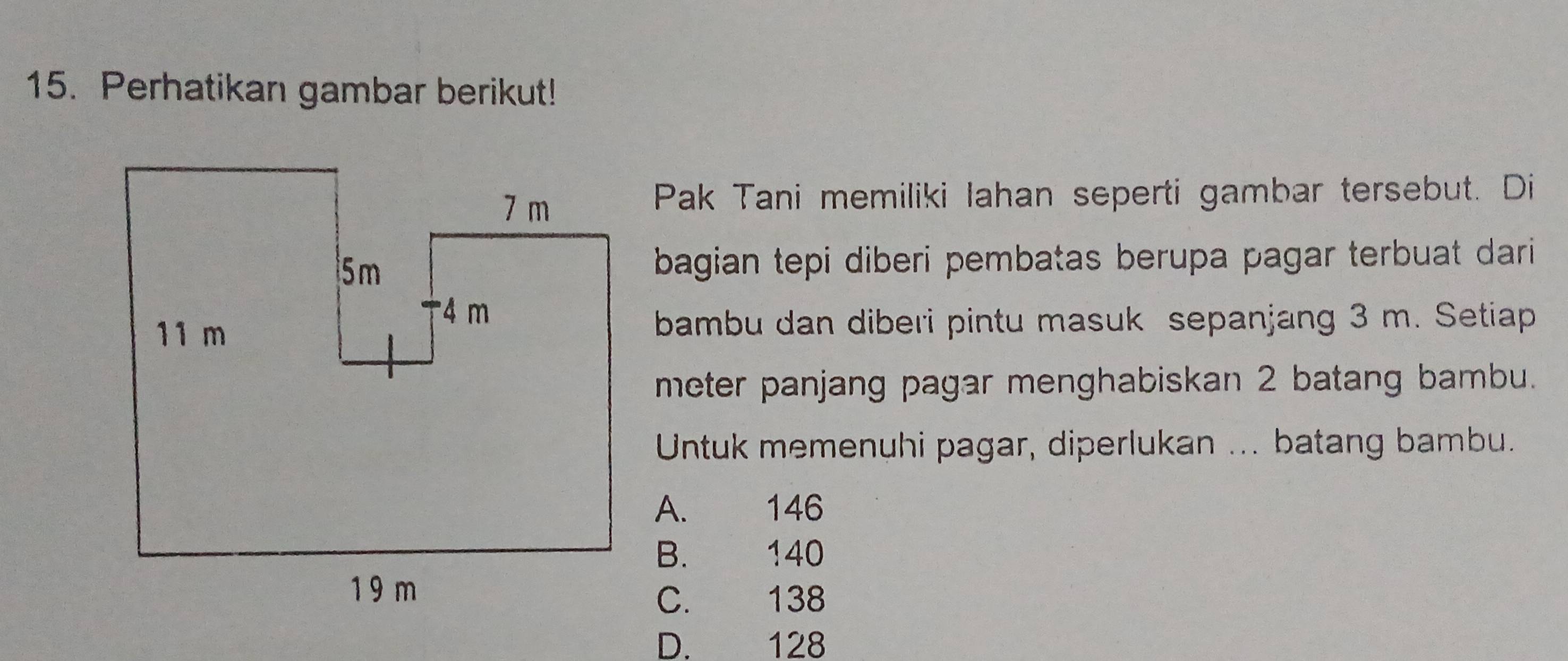 Perhatikan gambar berikut!
Pak Tani memiliki Iahan seperti gambar tersebut. Di
bagian tepi diberi pembatas berupa pagar terbuat dari 
bambu dan diberi pintu masuk sepanjang 3 m. Setiap
meter panjang pagar menghabiskan 2 batang bambu.
Untuk memenuhi pagar, diperlukan ... batang bambu.
A. 146
B. 140
C. 138
D. 128