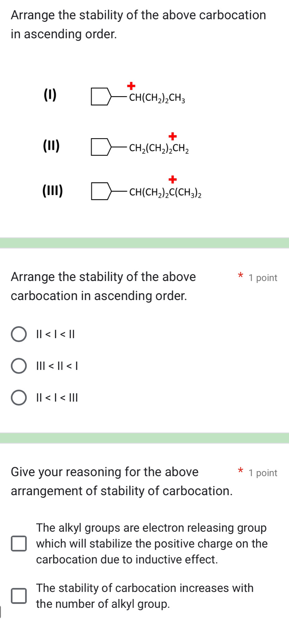 Arrange the stability of the above carbocation
in ascending order.
(I) □ -CH(CH_2)_2CH_3
(11) □ -CH_2(CH_2)_2CH_2
(III) □ -CH(CH_2)_2C(CH_3)_2
Arrange the stability of the above 1 point
carbocation in ascending order.
||
|||
||
Give your reasoning for the above 1 point
arrangement of stability of carbocation.
The alkyl groups are electron releasing group
which will stabilize the positive charge on the
carbocation due to inductive effect.
The stability of carbocation increases with
the number of alkyl group.