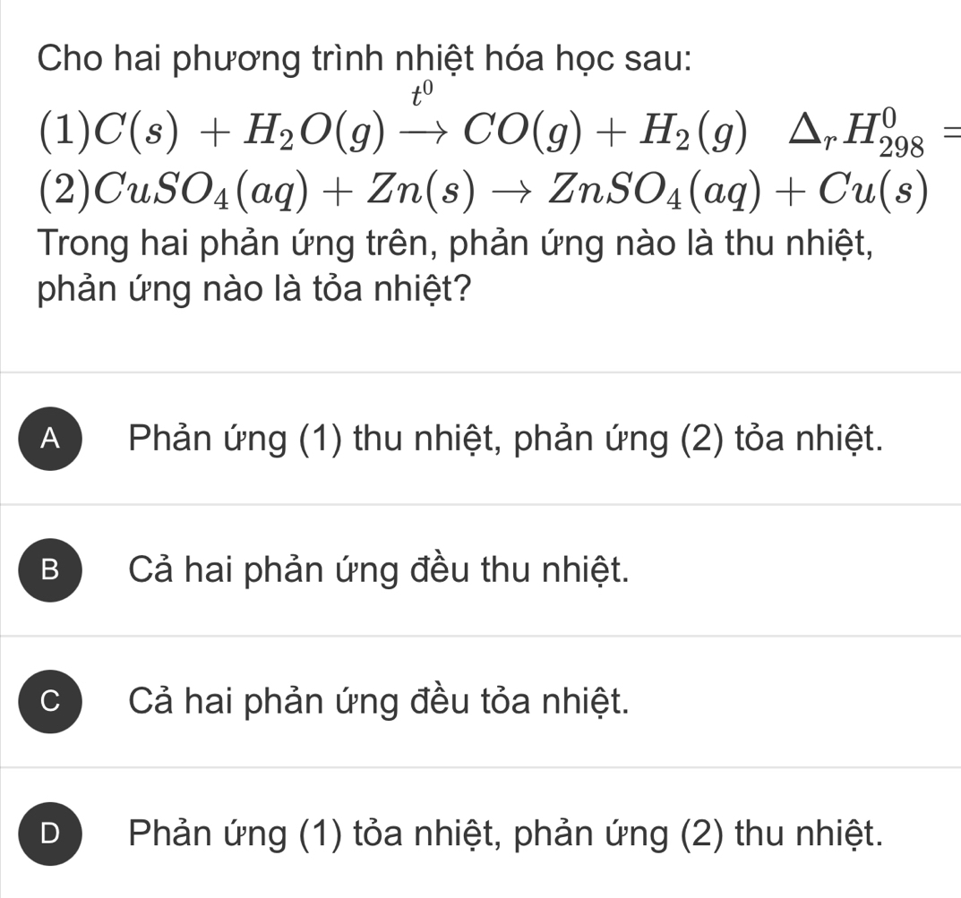 Cho hai phương trình nhiệt hóa học sau:
x 
(1) C(s)+H_2O(g)to CO(g)+H_2(g)△ _rH_(298)^0=
(2) CuSO_4(aq)+Zn(s)to ZnSO_4(aq)+Cu(s)
Trong hai phản ứng trên, phản ứng nào là thu nhiệt,
phản ứng nào là tỏa nhiệt?
A ) Phản ứng (1) thu nhiệt, phản ứng (2) tỏa nhiệt.
B Cả hai phản ứng đều thu nhiệt.
C Cả hai phản ứng đều tỏa nhiệt.
D Phản ứng (1) tỏa nhiệt, phản ứng (2) thu nhiệt.