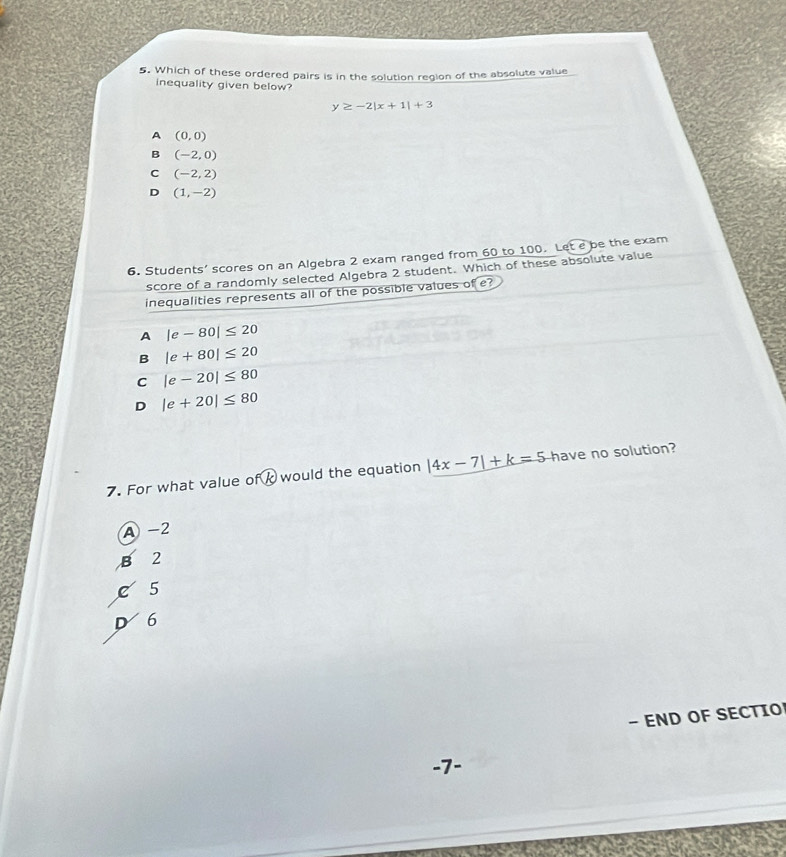 Which of these ordered pairs is in the solution region of the absolute value
inequality given below?
y≥ -2|x+1|+3
A (0,0)
B (-2,0)
C (-2,2)
D (1,-2)
6. Students’ scores on an Algebra 2 exam ranged from 60 to 100. Let e be the exam
score of a randomly selected Algebra 2 student. Which of these absolute value
inequalities represents all of the possible values of e?
A |e-80|≤ 20
B |e+80|≤ 20
C |e-20|≤ 80
D |e+20|≤ 80
7. For what value o°C would the equation |4x-7|+k=5 have no solution?
A -2
B 2
C 5
D 6
- END OF SECTIO
-7