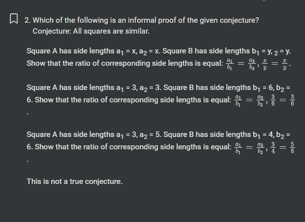 Which of the following is an informal proof of the given conjecture?
Conjecture: All squares are similar.
Square A has side lengths a_1=x, a_2=x. Square B has side lengths b_1=y, _2=y.
Show that the ratio of corresponding side lengths is equal: frac a_1b_1=frac a_2b_2;  x/y = x/y .
Square A has side lengths a_1=3, a_2=3. Square B has side lengths b_1=6, b_2=
6. Show that the ratio of corresponding side lengths is equal: frac a_1b_1=frac a_2b_2,  3/6 = 3/6 
Square A has side lengths a_1=3, a_2=5. Square B has side lengths b_1=4, b_2=
6. Show that the ratio of corresponding side lengths is equal: frac a_1b_1=frac a_2b_2,  3/4 = 5/6 
This is not a true conjecture.