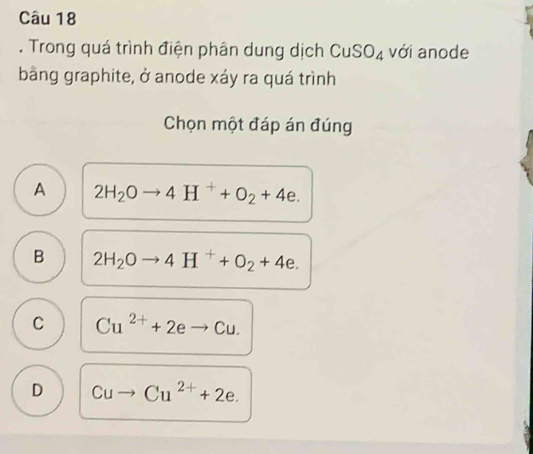 Trong quá trình điện phân dung dịch CuSO_4 với anode
bằng graphite, ở anode xáy ra quá trình
Chọn một đáp án đúng
A 2H_2Oto 4H^++O_2+4e.
B 2H_2Oto 4H^++O_2+4e.
C Cu^(2+)+2eto Cu.
D Cu Cu^(2+)+2e.