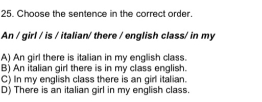 Choose the sentence in the correct order.
An / girl / is / italian/ there / english class/ in my
A) An girl there is italian in my english class.
B) An italian girl there is in my class english.
C) In my english class there is an girl italian.
D) There is an italian girl in my english class.