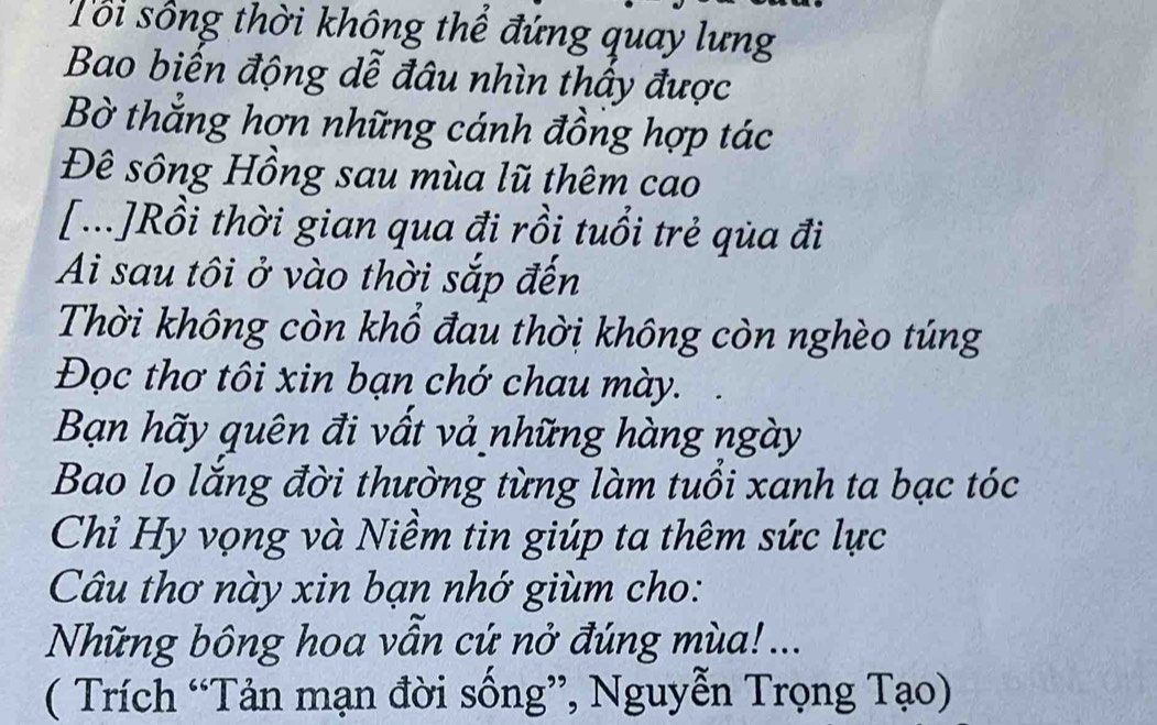 Tổi sống thời không thể đứng quay lưng 
Bao biến động dễ đâu nhìn thấy được 
Bờ thắng hợn những cánh đồng hợp tác 
Đê sông Hồng sau mùa lũ thêm cao 
[...]Rồi thời gian qua đi rồi tuổi trẻ qùa đi 
Ai sau tôi ở vào thời sắp đến 
Thời không còn khổ đau thời không còn nghèo túng 
Đọc thơ tôi xin bạn chớ chau mày. 
Bạn hãy quên đi vất vả những hàng ngày 
Bao lo lắng đời thường từng làm tuổi xanh ta bạc tóc 
Chỉ Hy vọng và Niềm tin giúp ta thêm sức lực 
Câu thơ này xin bạn nhớ giùm cho: 
Những bông hoa vẫn cứ nở đúng mùa! ... 
( Trích “Tản mạn đời sống”, Nguyễn Trọng Tạo)