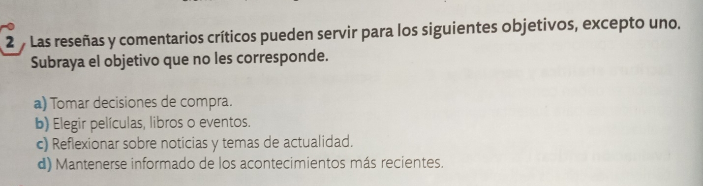 Las reseñas y comentarios críticos pueden servir para los siguientes objetivos, excepto uno.
Subraya el objetivo que no les corresponde.
a) Tomar decisiones de compra.
b) Elegir películas, libros o eventos.
c) Reflexionar sobre noticias y temas de actualidad.
d) Mantenerse informado de los acontecimientos más recientes.