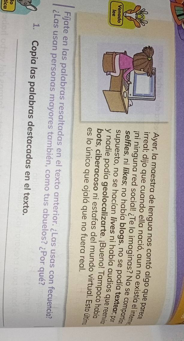 Ayer, la maestra de lengua nos contó algo que parece 
irreal; dijo que cuando ella nació, aun no existía el interme 
¡ni ninguna red social! ¿Te lo imaginas? No se compartían 
selfies, ni likes; no había blogs, no se podía textear; por 
Venado 
supuesto, no se hacían lives ni había audios que reenviar 
lee y nadie podía geolocalizarte. ¡Bueno! Tampoco había 
bots, ciberacoso ni estafas del mundo virtual. Esto último 
es lo único que ojalá que no fuera real. 
Fíjate en las palabras resaltadas en el texto anterior. ¿Las usas con fecuencia? 
¿Las usan personas mayores también, como tus abuelos? ¿Por qué? 
_ 
1. Copia las palabras destacadas en el texto. 
io 
tica