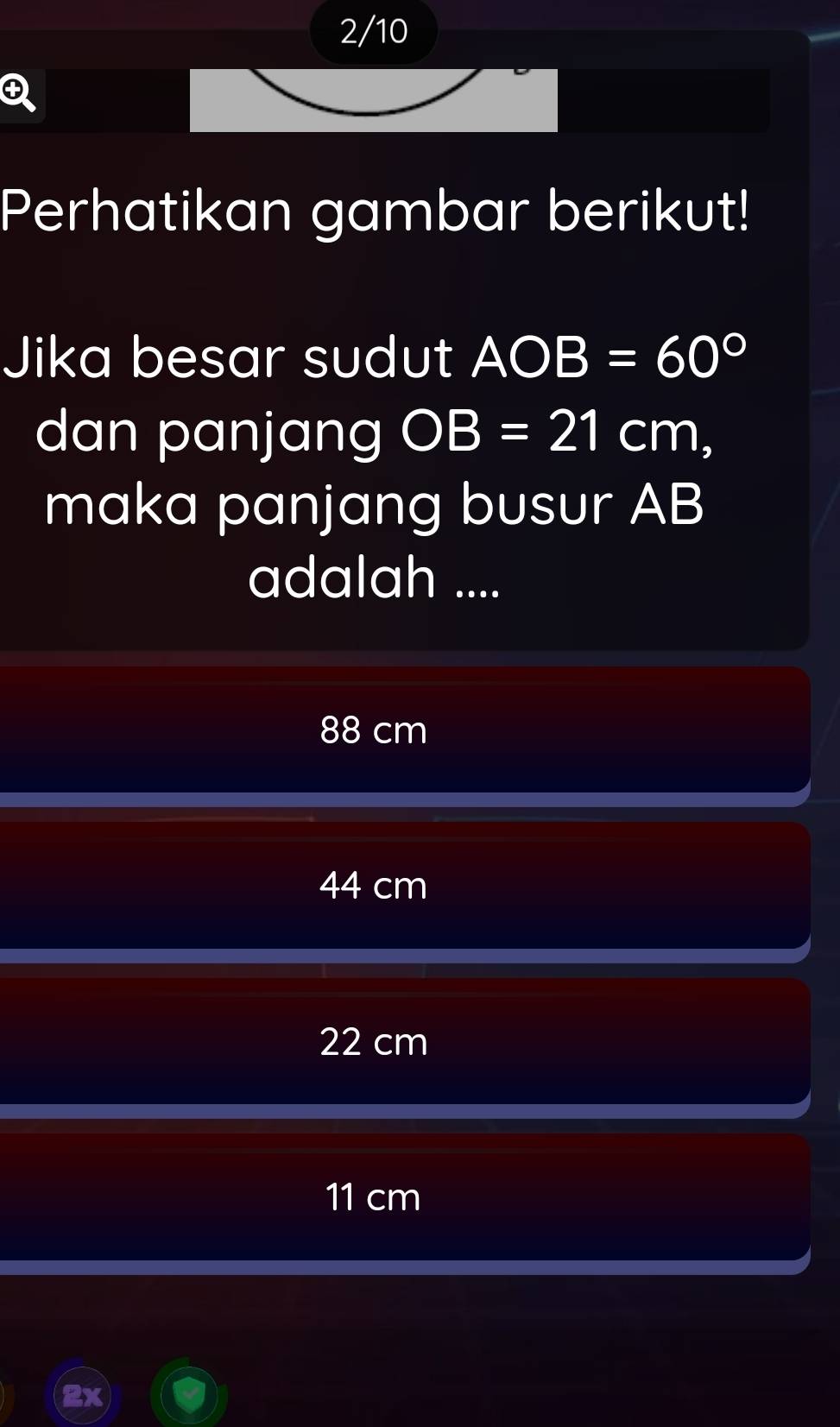 2/10
Perhatikan gambar berikut!
Jika besar sudut AOB=60°
dan panjang OB=21cm, 
maka panjang busur AB
adalah ....
88 cm
44 cm
22 cm
11 cm