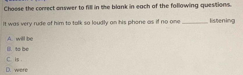 Choose the correct answer to fill in the blank in each of the following questions.
It was very rude of him to talk so loudly on his phone as if no one_ listening
A. will be
B. to be
C. is
D. were