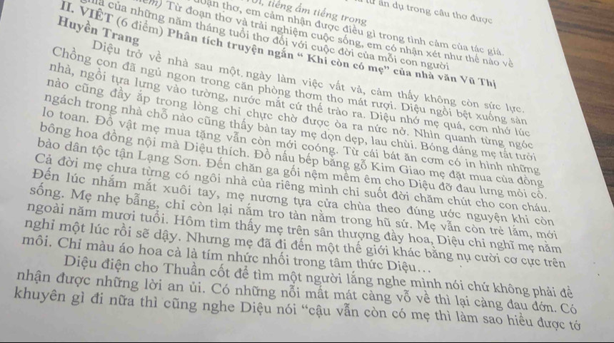 ấn dụ trong câu thơ được
A, tiếng ấm tiếng trong
Uận thơ, em cảm nhận được điều gì trong tình cảm của tác giá
Huyền Trang
em) Từ đoạn thơ và trải nghiệm cuộc sống, em có nhận xét như thể nào về
a của những năm tháng tuổi thơ đội với cuộc đời của mỗi con người
II. VIÊT (6 điểm) Phân tích truyện ngắn “ Khi còn có mẹ” của nhà văn Vũ Th
Diệu trở về nhà sau một ngày làm việc vất và, cảm thấy không còn sức lực.
Chồng con đã ngủ ngon trong căn phòng thơm tho mát rượi. Diệu ngồi bệt xuống sản
nhà, ngồi tưa lưng vào tường, nước mặt cứ thể trào ra. Diệu nhớ mẹ quá, cơn nhớ lúc
hào cũng đầy ắp trong lòng chi chực chờ được òa ra nức nở. Nhìn quanh từng ngóc
ngách trong nhà chỗ nào cũng thấy bàn tay mẹ dọn dẹp, lau chùi. Bóng dáng mẹ tắt tưới
lo toan. Đồ vật mẹ mua tặng vẫn còn mới coóng. Từ cái bát ăn cơm có in hình những
bồng hoa đồng nội mà Diệu thích. Đồ nấu bếp băng gỗ Kim Giao mẹ đặt mua của đồng
bào dân tộc tận Lạng Sơn. Đến chăn ga gối nệm mềm êm cho Diệu đỡ đau lưng mỏi cổ.
Cả đời mẹ chưa từng có ngôi nhà của riêng mình chi suốt đời chăm chút cho con cháu.
Đến lúc nhắm mắt xuôi tay, mẹ nương tựa cửa chùa theo đúng ước nguyện khi còn
sống. Mẹ nhẹ bằng, chỉ còn lại nắm tro tàn nằm trong hũ sứ. Mẹ vẫn còn trẻ lắm, mới
ngoài năm mượi tuổi. Hôm tìm thấy mẹ trên sân thượng đầy hoa, Diệu chi nghĩ mẹ nằm
nghi một lúc rồi sẽ dậy. Nhưng mẹ đã đi đến một thế giới khác bằng nụ cười cơ cực trên
môi. Chỉ màu áo hoa cà là tím nhức nhối trong tâm thức Diệu...
Diệu điện cho Thuần cốt để tìm một người lắng nghe mình nói chứ không phải đề
nhận được những lời an ủi. Có những nỗi mất mát càng vỗ về thì lại càng đau đớn. Có
khuyên gì đi nữa thì cũng nghe Diệu nói “cậu vẫn còn có mẹ thì làm sao hiều được tớ