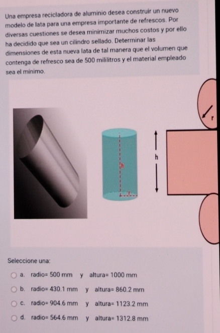 Una empresa recicladora de aluminio desea construir un nuevo
modelo de lata para una empresa importante de refrescos. Por
diversas cuestiones se desea minimizar muchos costos y por ello
ha decidido que sea un cilindro sellado. Determinar las
dimensiones de esta nueva lata de tal manera que el volumen que
contenga de refresco sea de 500 mililitros y el material empleado
sea el mínimo.
Seleccione una:
a. radio=500mm y altura =1000mm
b. radio=430.1mm y altura =860.2mm
C. radio=904.6mm y altura =1123.2mm
d. radio=564.6mm y altura =1312.8mm