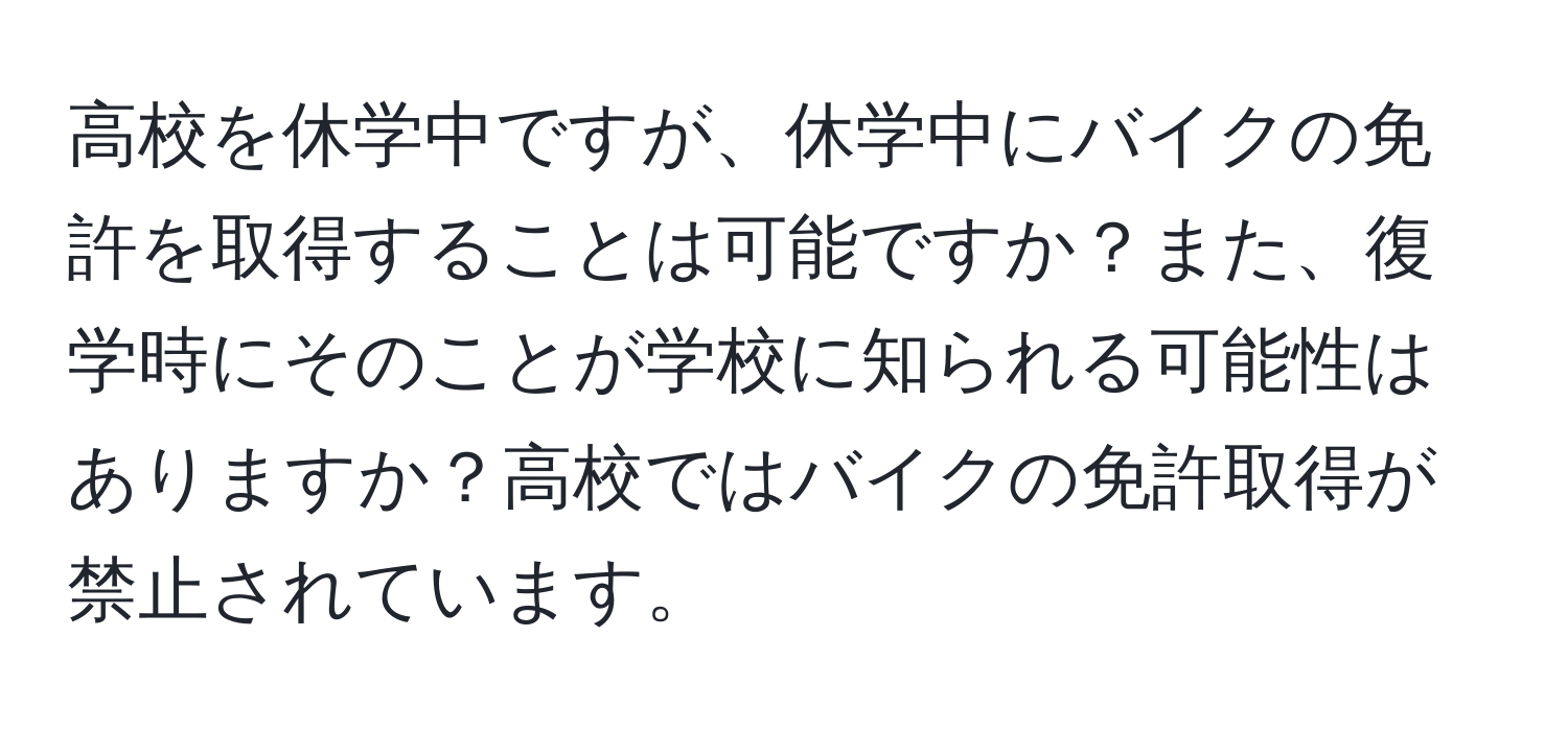 高校を休学中ですが、休学中にバイクの免許を取得することは可能ですか？また、復学時にそのことが学校に知られる可能性はありますか？高校ではバイクの免許取得が禁止されています。