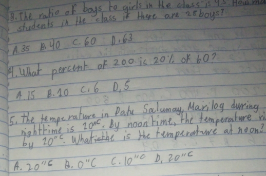 The ratio of boys to girls in the class is 4.5 - How ma
students in the class it there are 28boys?
A. 35 B. 90 C. 60 D. 63
A. What percont of 200 is 201. oK 60?
A. 15 B. 10 c. 6 D. 5
5. the fempe rature in Dalu Salumay, Marilog durring
nightrime is 20^(AC) By noon time, the temperature ri
by 20''5. .Whate is the temperatwe at noon?
A. 20''6 B. 0''C C. 10^(11c) D. 20''C