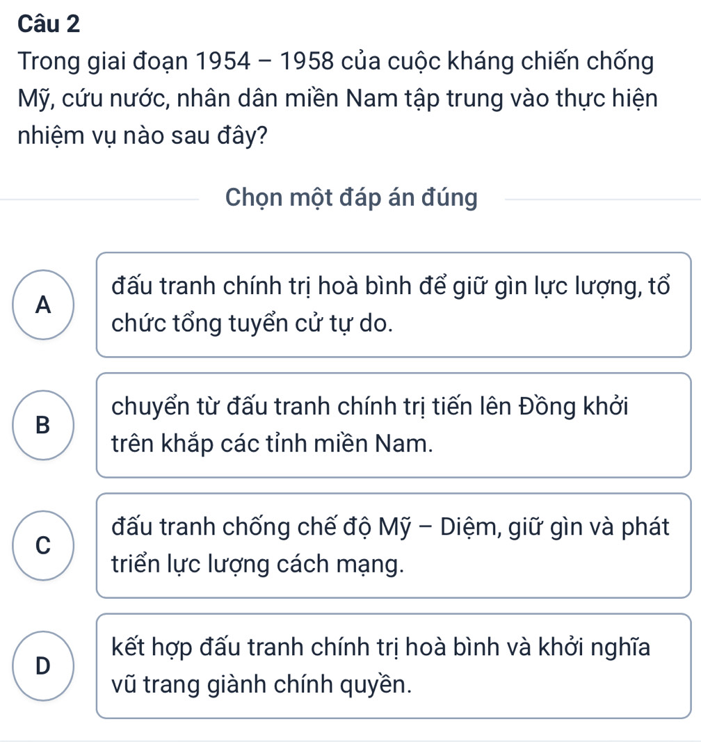 Trong giai đoạn 1954 - 1958 của cuộc kháng chiến chống
Mỹ, cứu nước, nhân dân miền Nam tập trung vào thực hiện
nhiệm vụ nào sau đây?
Chọn một đáp án đúng
đấu tranh chính trị hoà bình để giữ gìn lực lượng, tổ
A
chức tổng tuyển cử tự do.
chuyển từ đấu tranh chính trị tiến lên Đồng khởi
B
trên khắp các tỉnh miền Nam.
đấu tranh chống chế độ Mỹ - Diệm, giữ gìn và phát
C
triển lực lượng cách mạng.
kết hợp đấu tranh chính trị hoà bình và khởi nghĩa
D
vũ trang giành chính quyền.