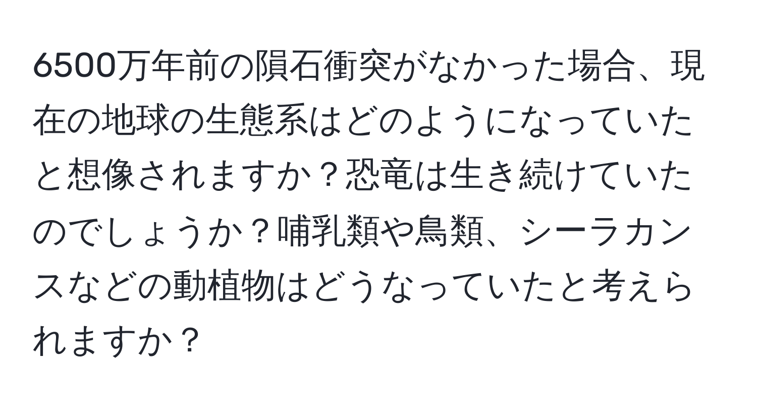 6500万年前の隕石衝突がなかった場合、現在の地球の生態系はどのようになっていたと想像されますか？恐竜は生き続けていたのでしょうか？哺乳類や鳥類、シーラカンスなどの動植物はどうなっていたと考えられますか？