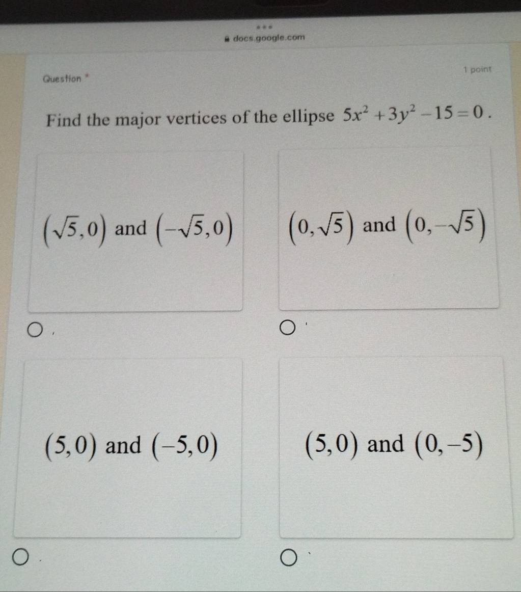 docs.google.com
Question * 1 point
Find the major vertices of the ellipse 5x^2+3y^2-15=0.
(sqrt(5),0) and (-sqrt(5),0) (0,sqrt(5)) and (0,-sqrt(5))
(5,0) and (-5,0) (5,0) and (0,-5)