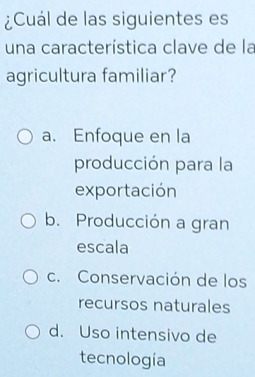 ¿Cuál de las siguientes es
una característica clave de la
agricultura familiar?
a. Enfoque en la
producción para la
exportación
b. Producción a gran
escala
c. Conservación de los
recursos naturales
d. Uso intensivo de
tecnología