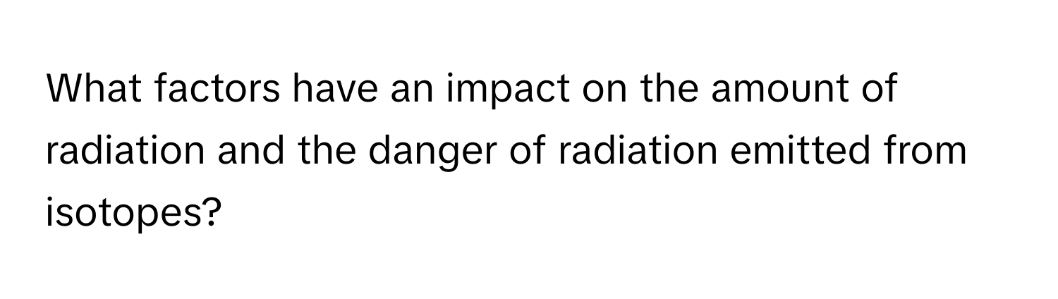 What factors have an impact on the amount of radiation and the danger of radiation emitted from isotopes?