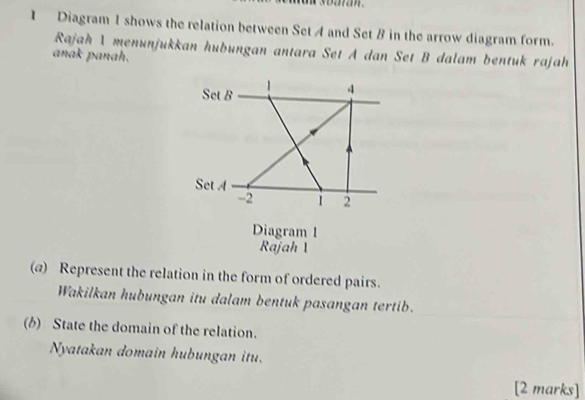 Diagram 1 shows the relation between Set A and Set B in the arrow diagram form. 
Rajah 1 menunjukkan hubungan antara Set A dan Set B dalam bentuk rajah 
anak panah. 
Set B
4
Set A
-2 1 2
Diagram 1 
Rajah 1 
(@) Represent the relation in the form of ordered pairs. 
Wakilkan hubungan itu dalam bentuk pasangan tertib. 
(b) State the domain of the relation. 
Nyatakan domain hubungan itu. 
[2 marks]