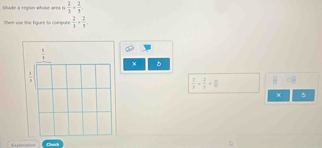 Shade a region whose area is  2/3 *  2/5 .
Then use the figure to compute  2/3 *  2/5 .
× 5
 2/3 *  2/5 =□
 □ /□    □ /□  
×
Explanation Check