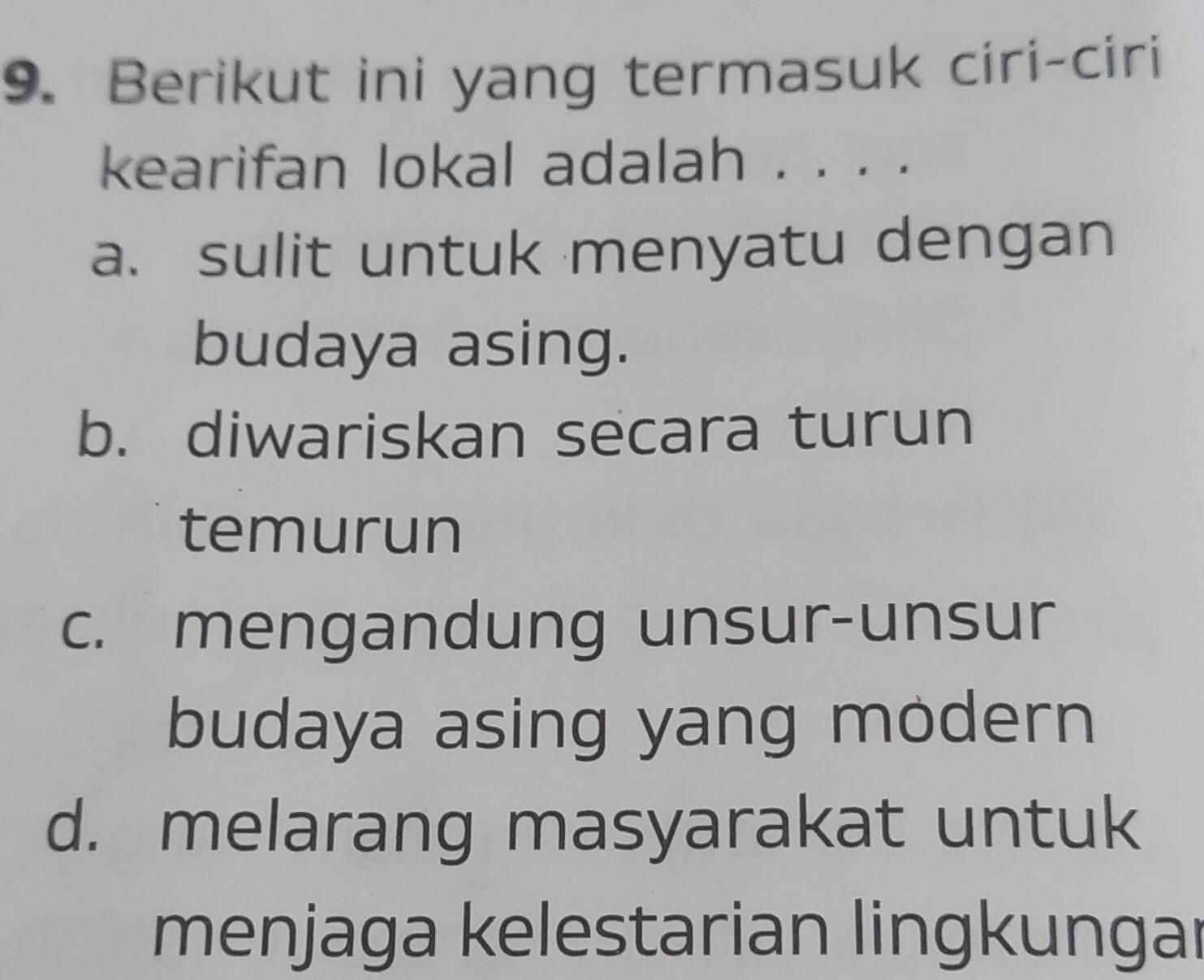 Berikut ini yang termasuk ciri-ciri
kearifan lokal adalah . . . .
a. sulit untuk menyatu dengan
budaya asing.
b. diwariskan secara turun
temurun
c. mengandung unsur-unsur
budaya asing yang modern
d. melarang masyarakat untuk
menjaga kelestarian lingkungar