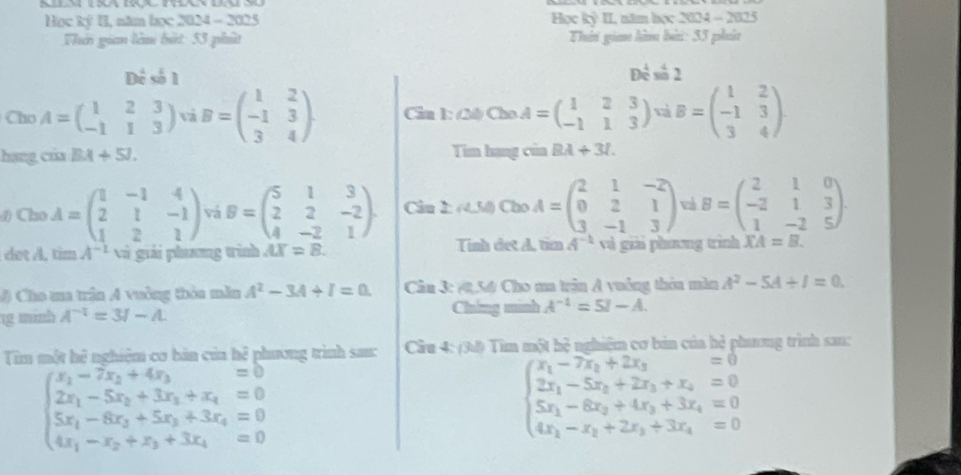 Học ký II, năm học 2024 - 2025  Học kỷ II, năm học 2024 - 2025
Thờo gian lêm bắt: 53 phít Thái gian làm bài: 35 pht
Dẻ số 1 Để số 2
Cho A=beginpmatrix 1&2&3 -1&1&3endpmatrix vi B=beginpmatrix 1&2 -1&3 3&4endpmatrix Câu 1: (20) Cho A=beginpmatrix 1&2&3 -1&1&3endpmatrix t B=beginpmatrix 1&2 -1&3 3&4endpmatrix
hang của BA+5J. Tim hang của BA+3l.
đ) Cho A=beginpmatrix 1&-1&4 2&1&-1 1&2&1endpmatrix vá B=beginpmatrix 5&1&3 2&2&-2 4&-2&1endpmatrix . Câu 2: (4.54) Cho A=beginpmatrix 2&1&-2 0&2&1 3&-1&3endpmatrix vi B=beginpmatrix 2&1&0 -2&1&3 1&-2&5endpmatrix .
dot A. tim A^(-1) và giải phương tình /LY =8. Tình dết A. tìm A^(-1) và giải phương trình XA=B.
# Cho ua trận A vuởng thòa mẫn A^2-3A+I=0. Câu 3: (2,54/ Cho ma trận A vuởng thờa màn A^2-5A+I=0.
1g minh A^(-1)=3I-A Chíng minh A^(-1)=5I-A.
Tim một hệ nghiệm cơ bàn của hệ phương trình sac:  Câu 4: (34) Tìm một hệ nghiệm cơ bản của hẻ phương trình san:
beginarrayl x_1-7x_2+4x_3=0 2x_1-5x_2+3x_3+x_4=0 5x_1-8x_2+5x_3+3x_4=0 4x_1-x_2+x_3+3x_4=0endarray.
beginarrayl x_1-7x_2+2x_3=0 2x_1-5x_2+2x_3+x_4=0 5x_1-6x_2+4x_3+3x_4=0 4x_1-x_3+2x_3+3x_4=0endarray.