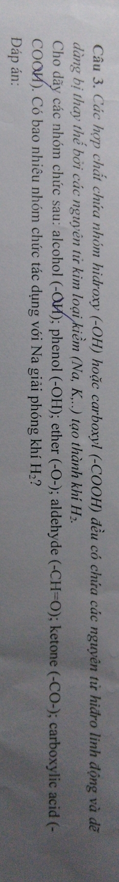 Các hợp chất chứa nhóm hidroxy (-OH) hoặc carboxyl (-COOH) đều có chứa các nguyên tử hiđro linh động và đề 
dàng bị thay thế bởi các nguyên tử kim loại kiềm (Na, K,..) tạo thành khí H_2. 
Cho dãy các nhóm chức sau: alcohol (-OH); phenol (-OH); ether (-bigcirc -) ; aldehyde (-CH=O); ketone (-CO-) ; carboxylic acid (- 
COOM). Có bao nhiêu nhóm chức tác dụng với Na giải phóng khí H_2 ? 
Đáp án: