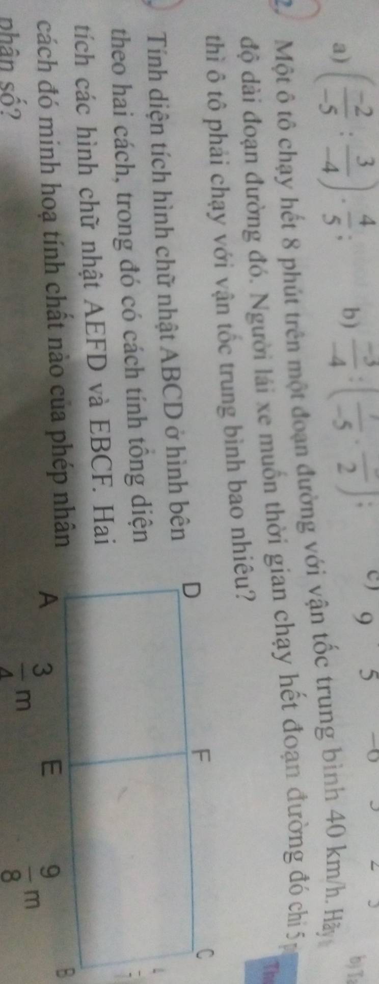 a) ( (-2)/-5 : 3/-4 )·  4/5 ;
C ) C
5 -0
b)  (-3)/-4 :(frac -5· frac 2); b)T:
27  Một ô tô chạy hết 8 phút trên một đoạn đường với vận tốc trung bình 40 km/h. Hãy
độ dài đoạn đường đó. Người lái xe muồn thời gian chạy hết đoạn đường đó ch 5
Th
thì ô tô phải chạy với vận tốc trung bình bao nhiêu?
Tính diện tích hình chữ nhật ABCD ở hình bên
theo hai cách, trong đó có cách tính tông diện
tích các hình chữ nhật AEFD và EBCF. Hai
cách đó minh hoạ tính chất nào của phép nhân
phân số?