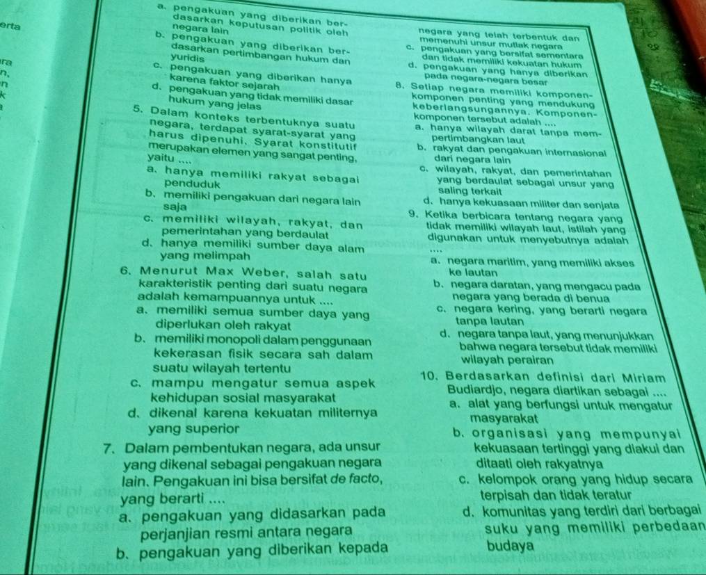 a. pengakuan yang diberikan ber-
dasarkan keputusan politik oleh negara yang telah terbentuk dan 
negara lain
memenuhi unsur mutlak negara
erta c. pengakuan yang bersifat sementara
b. pengakuan yang diberikan ber- dan tidak memiliki kekuatan hukum 
dasarkan pertimbangan hukum dan
yuridis d. pengakuan yang hanya diberikan
c. pengakuan yang diberikan hanya
pada negara-negara besar
ra karena faktor sejarah 8. Setiap negara memiliki komponen-
n, komponen penting yang mendukung
n hukum yang jelas
d.pengakuan yang tidak memiliki dasar keberlangsungannya. Komponen-
komponen tersebut adalah ....
5. Dalam konteks terbentuknya suatu a. hanya wilayah darat tanpa mem-
negara, terdapat syarat-syarat yang pertimbangkan laut
harus dipenuhi. Syarat konstitutif b. rakyat dan pengakuan internasional
merupakan elemen yang sangat penting, dari negara lain
yaitu ....
c. wilayah, rakyat, dan pemerintahan
a. hanya memiliki rakyat sebagai yang berdaulat sebagai unsur yang
penduduk saling terkait
b. memiliki pengakuan dari negara lain d. hanya kekuasaan militer dan senjata
saja 9. Ketika berbicara tentang negara yang
c.memiliki wilayah, rakyat, dan tidak memiliki wilayah laut, istilah yang
pemerintahan yang berdaulat digunakan untuk menyebutnya adalah
d. hanya memiliki sumber daya alam
yang melimpah a. negara maritim, yang memiliki akses
6. Menurut Max Weber, salah satu ke lautan
karakteristik penting dari suatu negara b. negara daratan, yang mengacu pada
adalah kemampuannya untuk .... negara yang berada di benua
a. memiliki semua sumber daya yang c. negara kering, yang berarti negara
diperlukan oleh rakyat tanpa lautan
b. memiliki monopoli dalam penggunaan d. negara tanpa laut, yang menunjukkan
bahwa negara tersebut tidak memiliki
kekerasan fisik secara sah dalam wilayah perairan
suatu wilayah tertentu 10. Berdasarkan definisi dari Miriam
c. mampu mengatur semua aspek Budiardjo, negara diartikan sebagai ....
kehidupan sosial masyarakat a. alat yang berfungsi untuk mengatur
d、dikenal karena kekuatan militernya masyarakat
yang superior b. organisasi yang mempunyai
7. Dalam pembentukan negara, ada unsur kekuasaan tertinggi yang diakui dan
yang dikenal sebagai pengakuan negara ditaati oleh rakyatnya
lain. Pengakuan ini bisa bersifat de facto, c. kelompok orang yang hidup secara
yang berarti .... terpisah dan tidak teratur
a. pengakuan yang didasarkan pada d. komunitas yang terdiri dari berbagai
perjanjian resmi antara negara suku yang memiliki perbedaan 
b. pengakuan yang diberikan kepada budaya