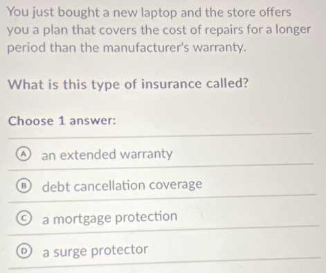 You just bought a new laptop and the store offers
you a plan that covers the cost of repairs for a longer
period than the manufacturer's warranty.
What is this type of insurance called?
Choose 1 answer:
an extended warranty
A )
debt cancellation coverage
a mortgage protection
a surge protector