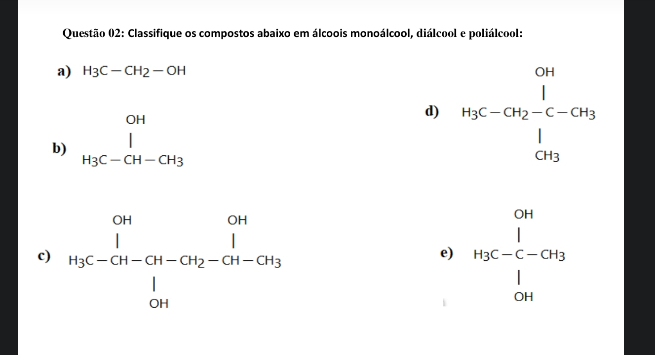 Classifique os compostos abaixo em álcoois monoálcool, diálcool e poliálcool: 
a) H3C-CH2-OH
b) beginarrayr OH l H_3C-CH-CH_3endarray
d) beginarrayr cm HgC-CH_2-C-CH_3 CH_3endarray 
c) beginarrayr _1|^1 endarray beginarrayr _1 u_3ou-ov_2-Cu_4-Cu_3 frac uendarray  beginarrayr CH H_3C-C-COB^1 CHendarray
e)