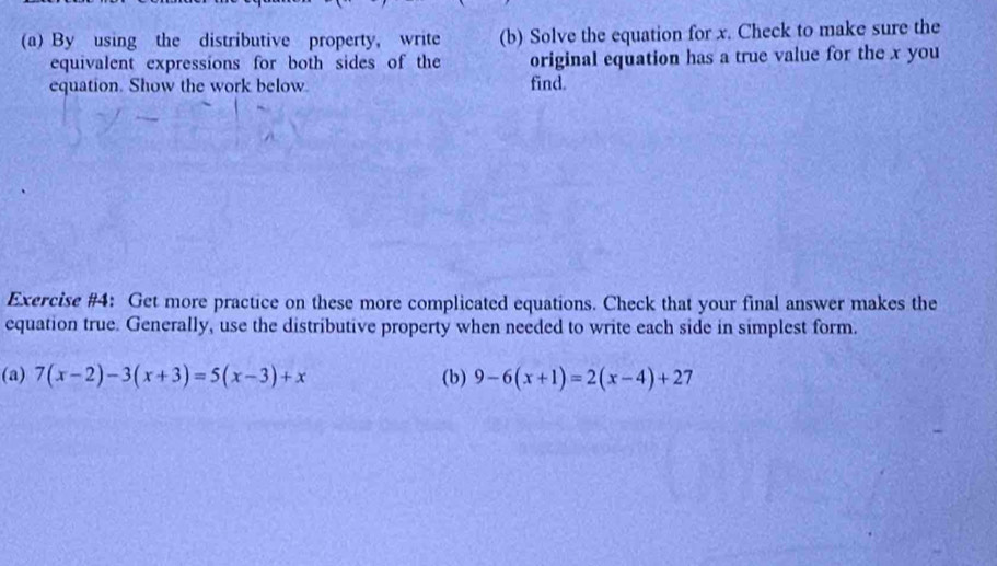 By using the distributive property, write (b) Solve the equation for x. Check to make sure the 
equivalent expressions for both sides of the original equation has a true value for the x you 
equation. Show the work below find. 
Exercise #4: Get more practice on these more complicated equations. Check that your final answer makes the 
equation true. Generally, use the distributive property when needed to write each side in simplest form. 
(a) 7(x-2)-3(x+3)=5(x-3)+x (b) 9-6(x+1)=2(x-4)+27