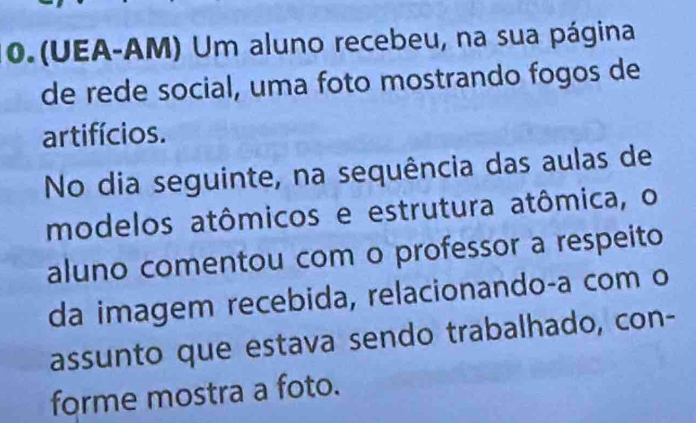 (UEA-AM) Um aluno recebeu, na sua página 
de rede social, uma foto mostrando fogos de 
artifícios. 
No dia seguinte, na sequência das aulas de 
modelos atômicos e estrutura atômica, o 
aluno comentou com o professor a respeito 
da imagem recebida, relacionando-a com o 
assunto que estava sendo trabalhado, con- 
forme mostra a foto.